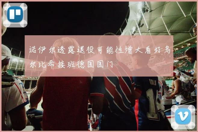 诺伊尔透露退役可能性增大看好乌尔比希接班德国国门