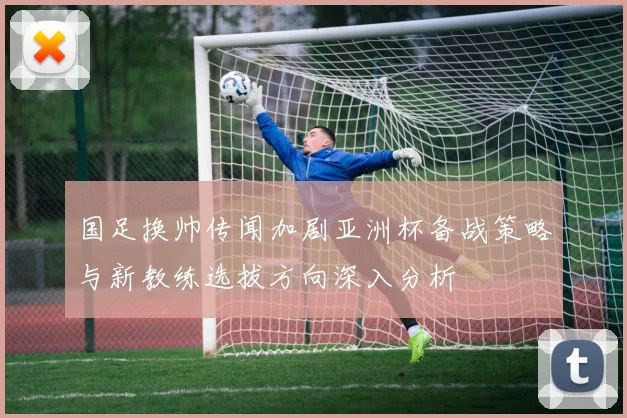 国足换帅传闻加剧亚洲杯备战策略与新教练选拔方向深入分析