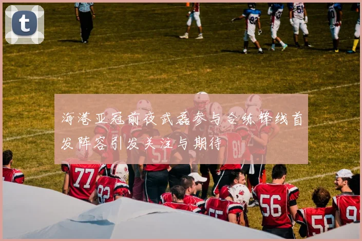 海港亚冠前夜武磊参与合练锋线首发阵容引发关注与期待