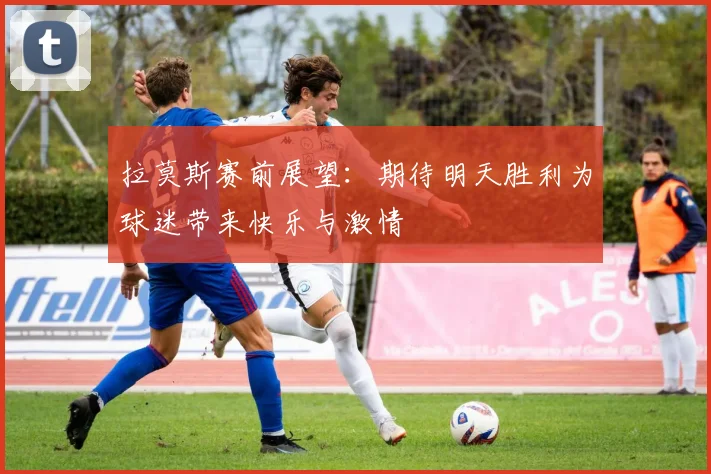 拉莫斯赛前展望：期待明天胜利为球迷带来快乐与激情