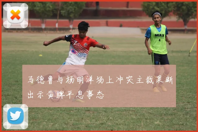 马德鲁与杨明洋场上冲突主裁果断出示黄牌平息事态