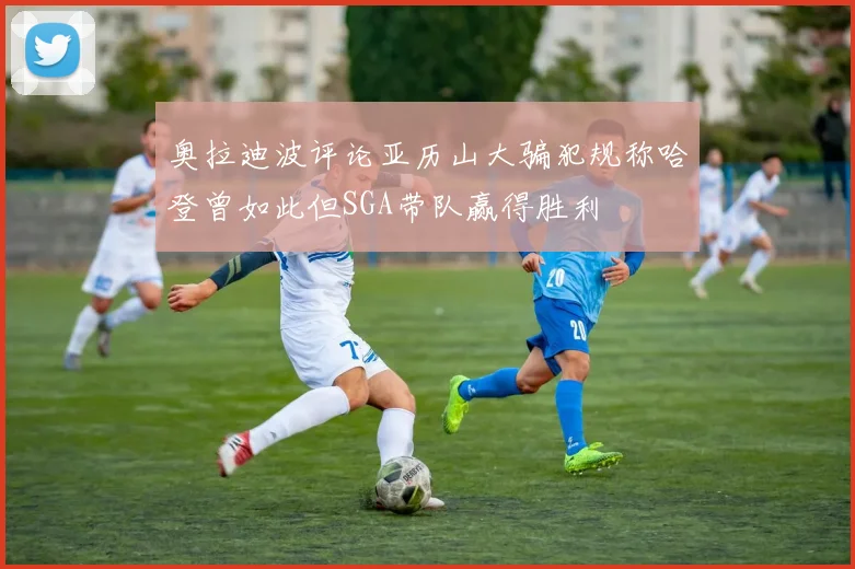 奥拉迪波评论亚历山大骗犯规称哈登曾如此但SGA带队赢得胜利