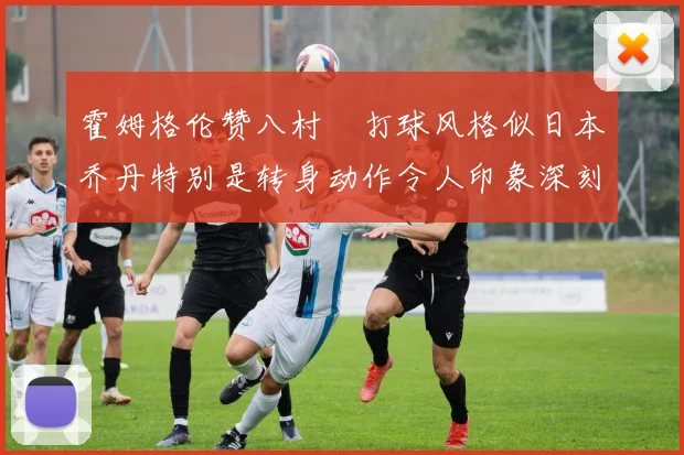 霍姆格伦赞八村塁打球风格似日本乔丹特别是转身动作令人印象深刻