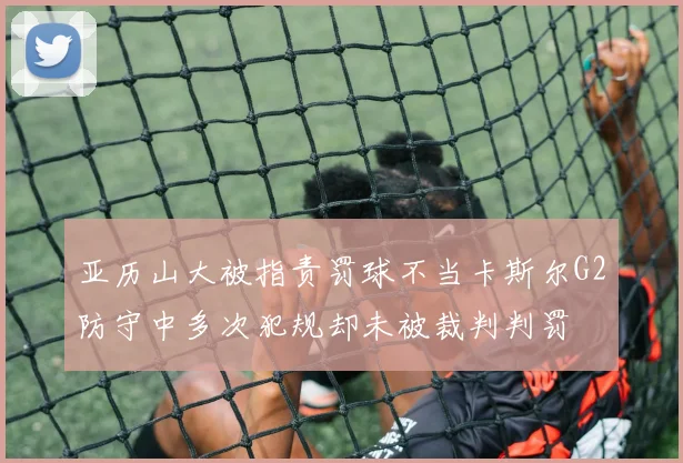 亚历山大被指责罚球不当卡斯尔G2防守中多次犯规却未被裁判判罚