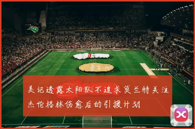 美记透露太阳队不追求莫兰特关注杰伦格林伤愈后的引援计划