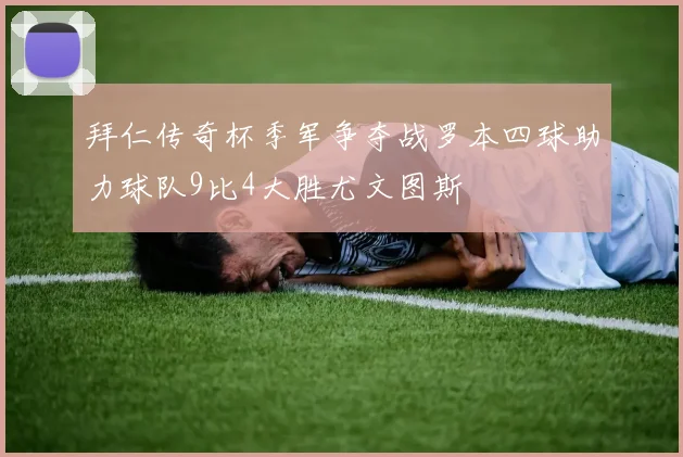 拜仁传奇杯季军争夺战罗本四球助力球队9比4大胜尤文图斯