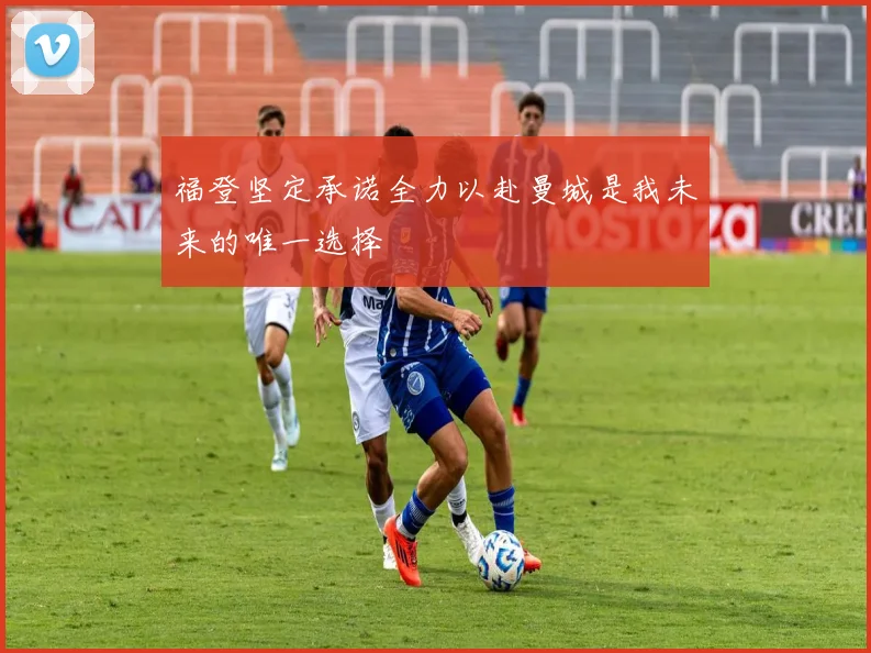 福登坚定承诺全力以赴曼城是我未来的唯一选择