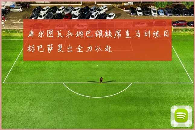 库尔图瓦和姆巴佩缺席皇马训练目标巴萨复出全力以赴