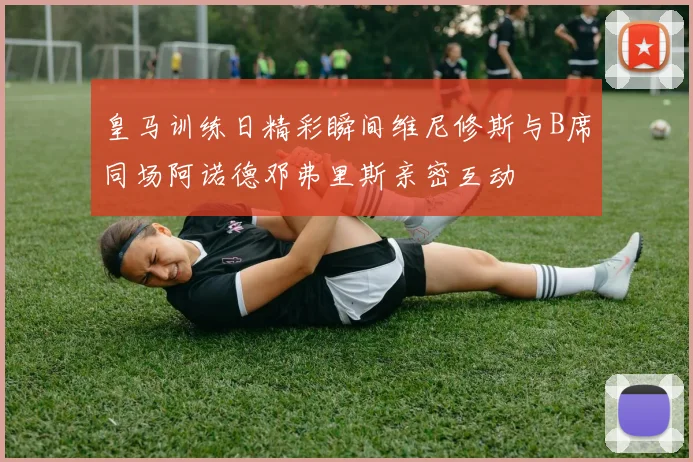 皇马训练日精彩瞬间维尼修斯与B席同场阿诺德邓弗里斯亲密互动