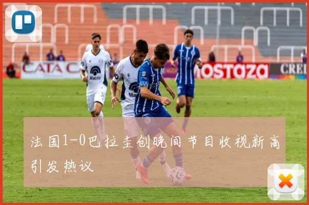 法国1-0巴拉圭创晚间节目收视新高引发热议