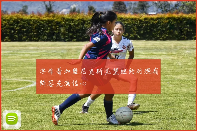 字母哥加盟尼克斯无望纽约对现有阵容充满信心