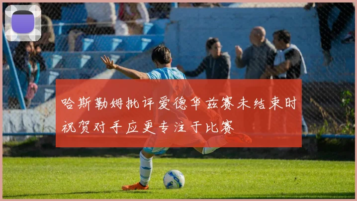 哈斯勒姆批评爱德华兹赛未结束时祝贺对手应更专注于比赛