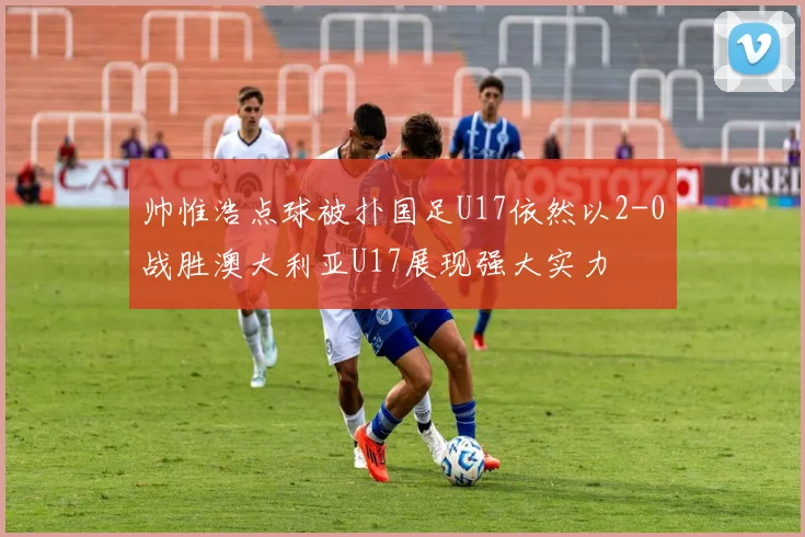 帅惟浩点球被扑国足U17依然以2-0战胜澳大利亚U17展现强大实力