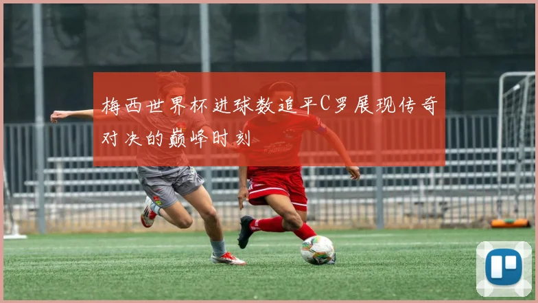 梅西世界杯进球数追平C罗展现传奇对决的巅峰时刻