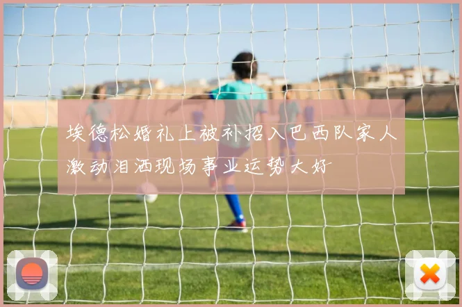 埃德松婚礼上被补招入巴西队家人激动泪洒现场事业运势大好