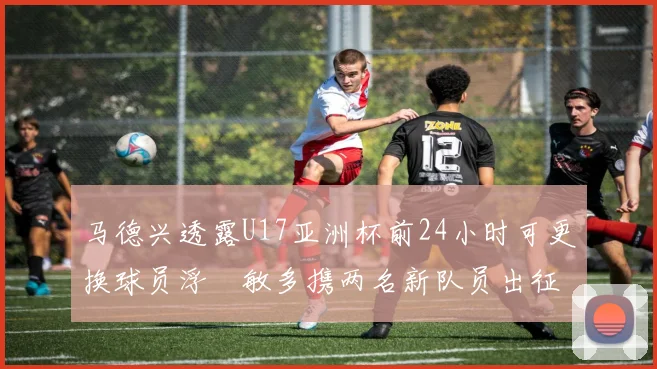 马德兴透露U17亚洲杯前24小时可更换球员浮嶋敏多携两名新队员出征