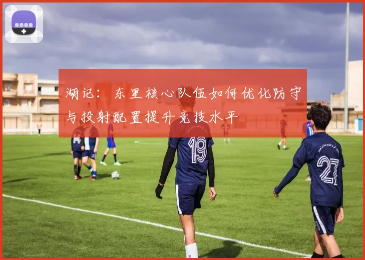 湖记：东里核心队伍如何优化防守与投射配置提升竞技水平