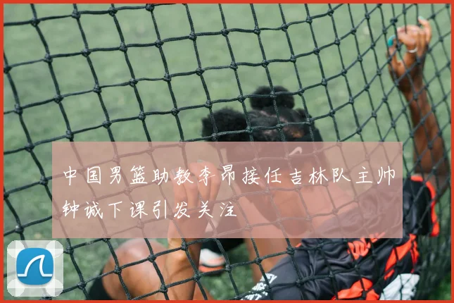 中国男篮助教李昂接任吉林队主帅钟诚下课引发关注