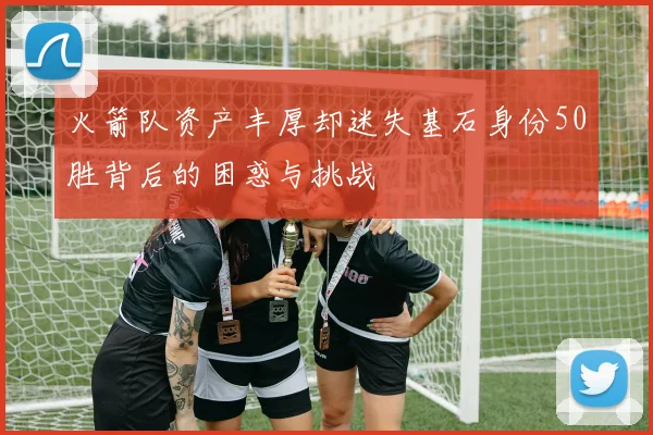火箭队资产丰厚却迷失基石身份50胜背后的困惑与挑战
