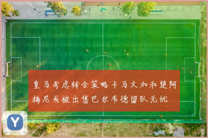 皇马考虑转会策略卡马文加和楚阿梅尼或被出售巴尔韦德留队无忧