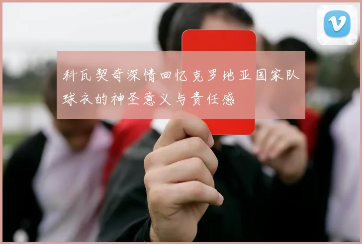 科瓦契奇深情回忆克罗地亚国家队球衣的神圣意义与责任感