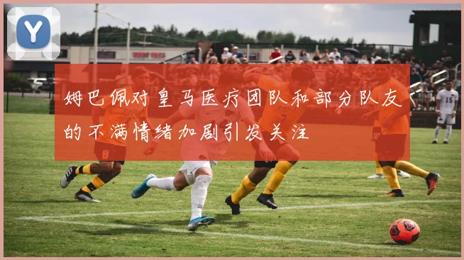 姆巴佩对皇马医疗团队和部分队友的不满情绪加剧引发关注