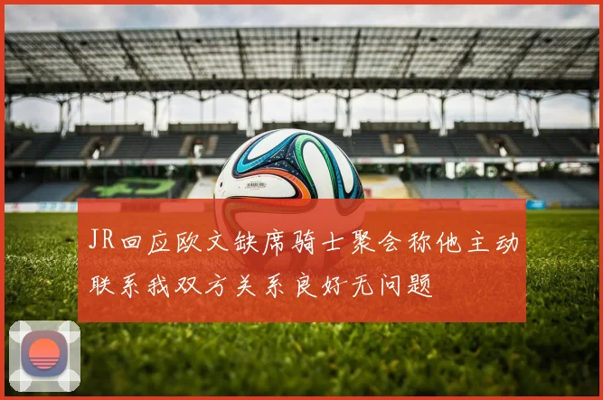 JR回应欧文缺席骑士聚会称他主动联系我双方关系良好无问题